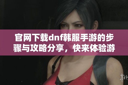 官网下载dnf韩服手游的步骤与攻略分享，快来体验游戏乐趣！