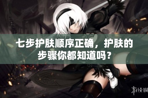 七步护肤顺序正确，护肤的步骤你都知道吗？