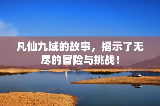 凡仙九域的故事，揭示了无尽的冒险与挑战！