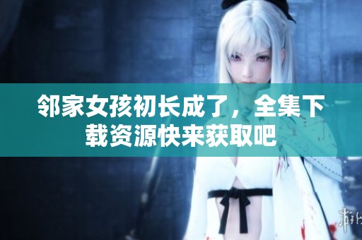 邻家女孩初长成了，全集下载资源快来获取吧