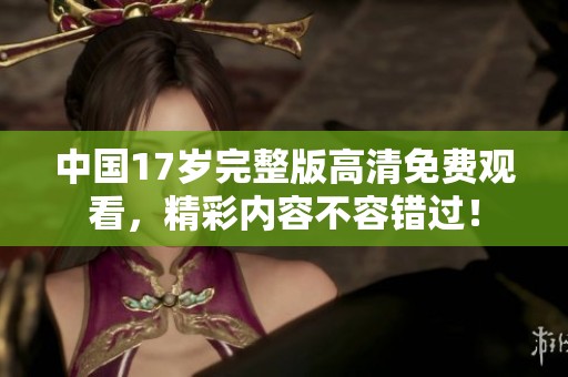 中国17岁完整版高清免费观看，精彩内容不容错过！