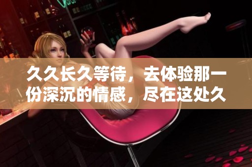 **长久等待，去体验那一份深沉的情感，尽在这处**久之中