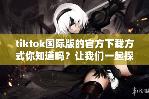tiktok国际版的官方下载方式你知道吗？让我们一起探索tiktok的下载步骤。