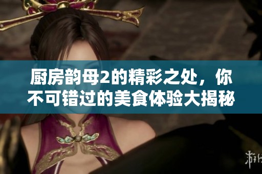 厨房韵母2的精彩之处，你不可错过的美食体验大揭秘