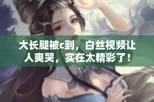 大长腿被c到，白丝视频让人爽哭，实在太精彩了！