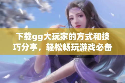下载gg大玩家的方式和技巧分享，轻松畅玩游戏必备攻略在这里！