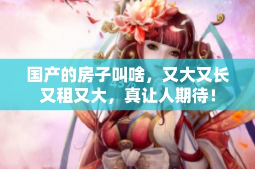 国产的房子叫啥，又大又长又租又大，真让人期待！