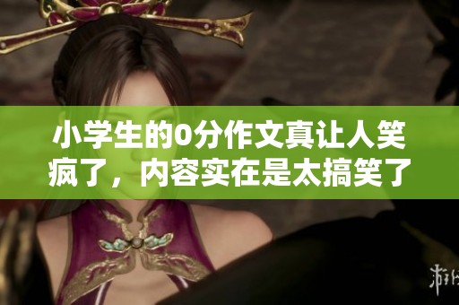 小学生的0分作文真让人笑疯了，内容实在是太搞笑了！