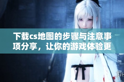 下载cs地图的步骤与注意事项分享，让你的游戏体验更精彩