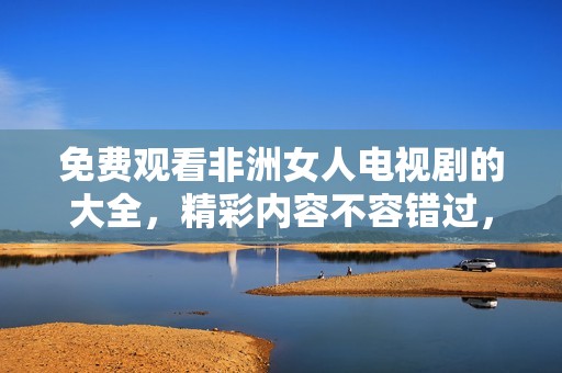 免费观看非洲女人电视剧的大全，精彩内容不容错过，让你畅享视觉盛宴