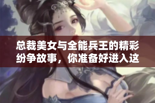 总裁美女与全能兵王的精彩纷争故事，你准备好进入这个世界了吗