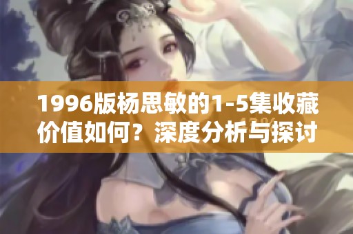 1996版杨思敏的1-5集收藏价值如何？深度分析与探讨必看！