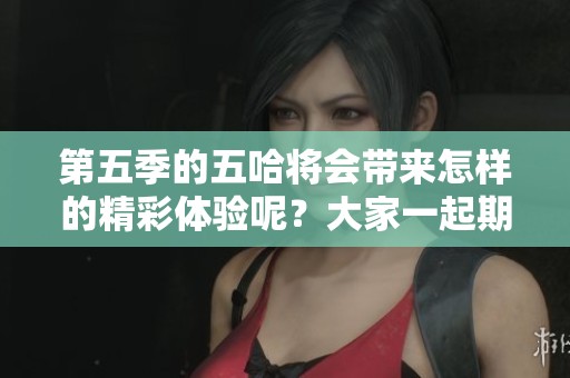 第五季的五哈将会带来怎样的精彩体验呢？大家一起期待吧！