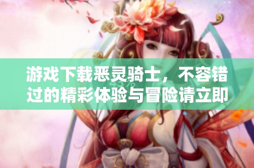 游戏下载恶灵骑士，不容错过的精彩体验与冒险请立即尝试