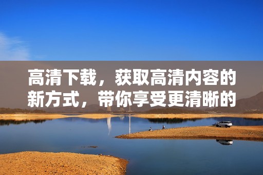 高清下载，获取高清内容的新方式，带你享受更清晰的视觉体验