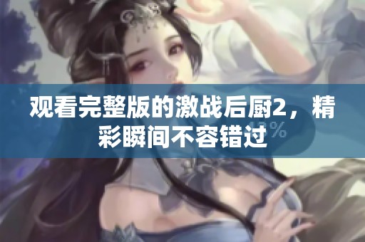 观看完整版的激战后厨2，精彩瞬间不容错过