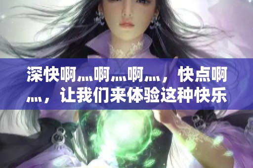 深快啊灬啊灬啊灬，快点啊灬，让我们来体验这种快乐的感觉