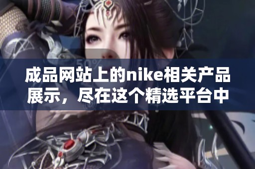 成品网站上的nike相关产品展示，尽在这个精选平台中等你发现
