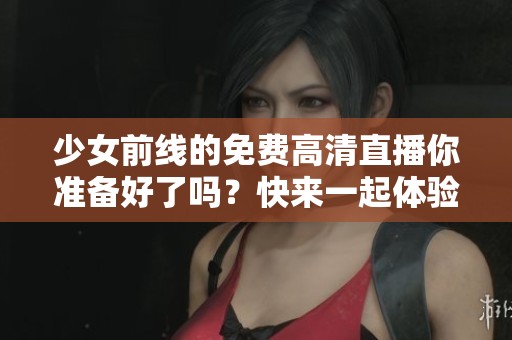 少女前线的免费高清直播你准备好了吗？快来一起体验精彩内容吧！