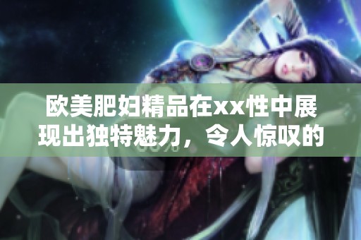 欧美肥妇精品在xx性中展现出独特魅力，令人惊叹的****久体验！