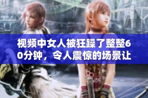 视频中女人被狂躁了整整60分钟，令人震惊的场景让人无法直视