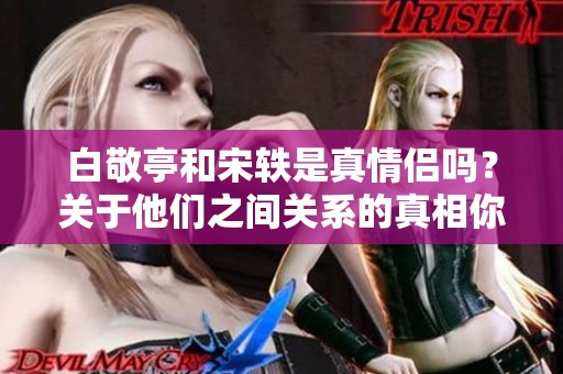 白敬亭和宋轶是真情侣吗？关于他们之间关系的真相你知道吗