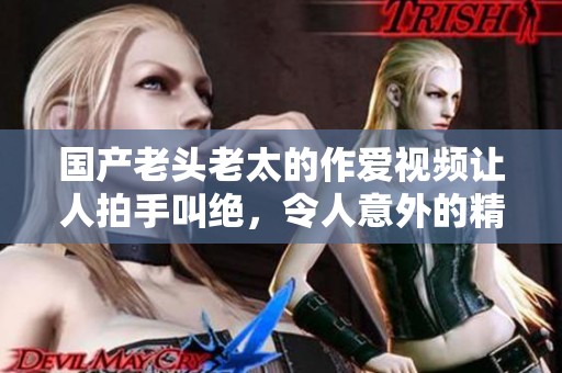 国产老头老太的作爱视频让人拍手叫绝，令人意外的精彩场面引发热议