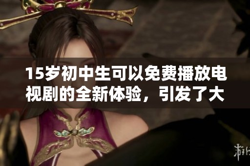 15岁初中生可以免费播放电视剧的全新体验，引发了大家的广泛关注