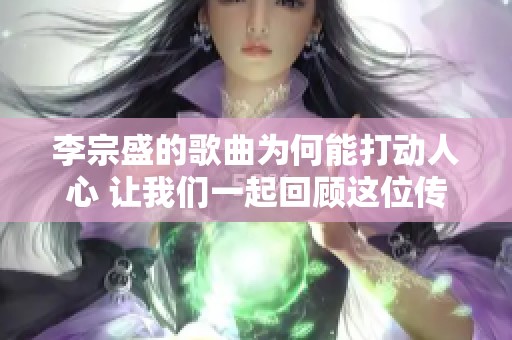 李宗盛的歌曲为何能打动人心 让我们一起回顾这位传奇的音乐才子