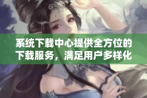 系统下载中心提供全方位的下载服务，满足用户多样化需求的最佳选择