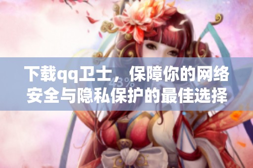 下载qq卫士，保障你的网络安全与隐私保护的最佳选择