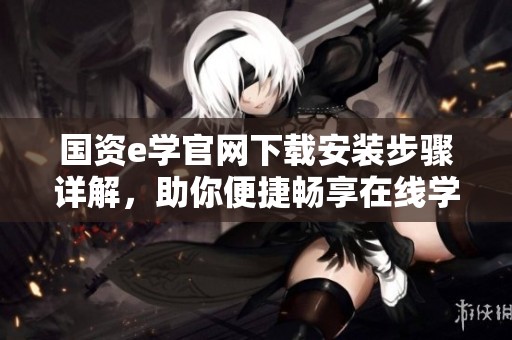 国资e学官网下载安装步骤详解，助你便捷畅享在线学习资源