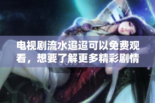 电视剧流水迢迢可以免费观看，想要了解更多精彩剧情吗？