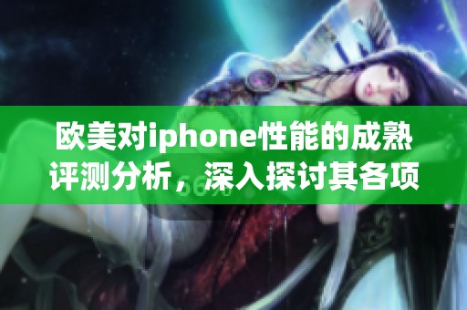 欧美对iphone性能的成熟评测分析，深入探讨其各项表现与用户体验