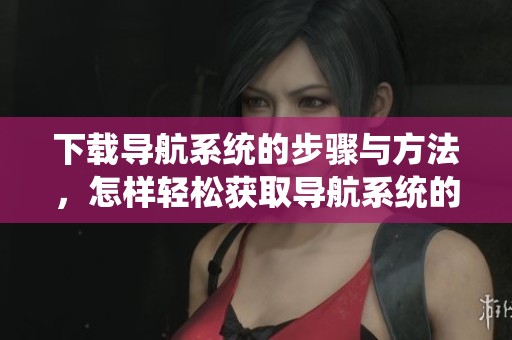 下载导航系统的步骤与方法，怎样轻松获取导航系统的最新版本