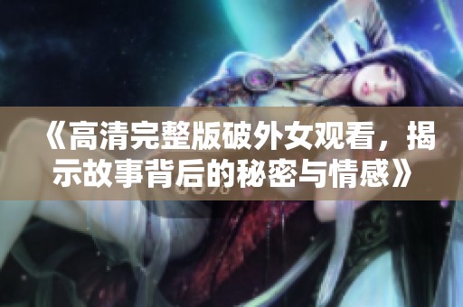 《高清完整版破外女观看，揭示故事背后的秘密与情感》
