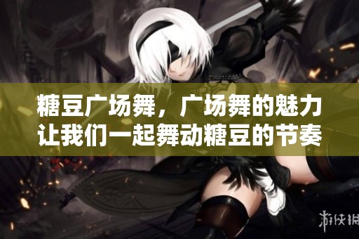 糖豆广场舞，广场舞的魅力让我们一起舞动糖豆的节奏
