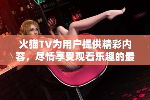 火猫TV为用户提供精彩内容，尽情享受观看乐趣的最佳选择