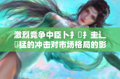 激烈竞争中臣卜扌喿扌圭辶畐猛的冲击对市场格局的影响分析