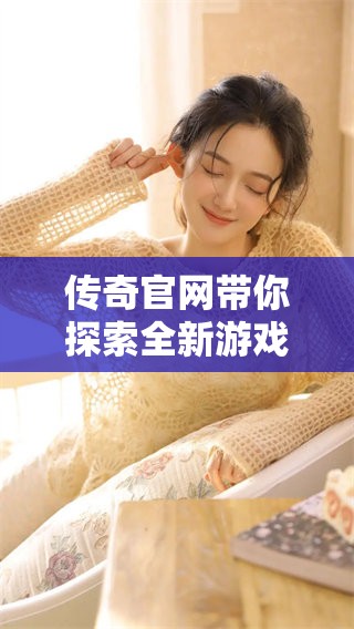 传奇官网带你探索全新游戏世界，尽在传奇官网精彩内容！