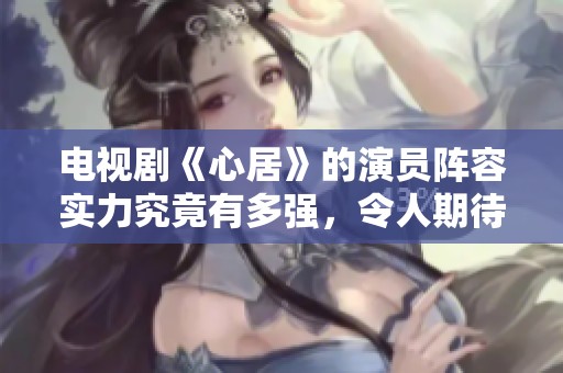 电视剧《心居》的演员阵容实力究竟有多强，令人期待不已