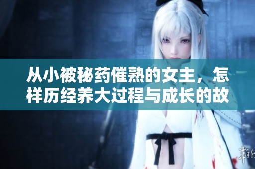 从小被秘药催熟的女主，怎样历经养大过程与成长的故事