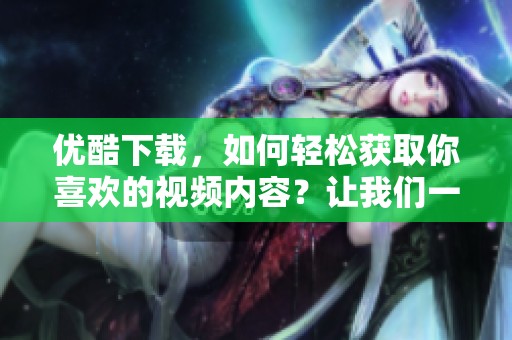 优酷下载，如何轻松获取你喜欢的视频内容？让我们一起来了解吧！