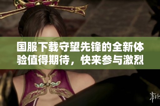 国服下载守望先锋的全新体验值得期待，快来参与激烈的游戏对战吧