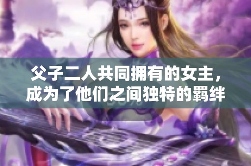 父子二人共同拥有的女主，成为了他们之间独特的羁绊与纠葛