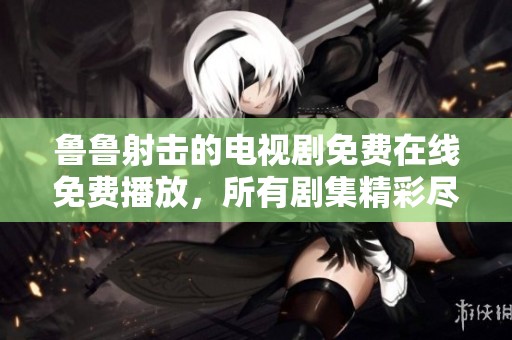 鲁鲁射击的电视剧免费在线免费播放，所有剧集精彩尽在其中等你观看