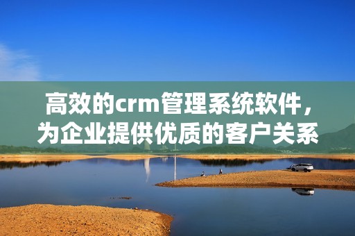 高效的crm管理系统软件，为企业提供优质的客户关系管理解决方案