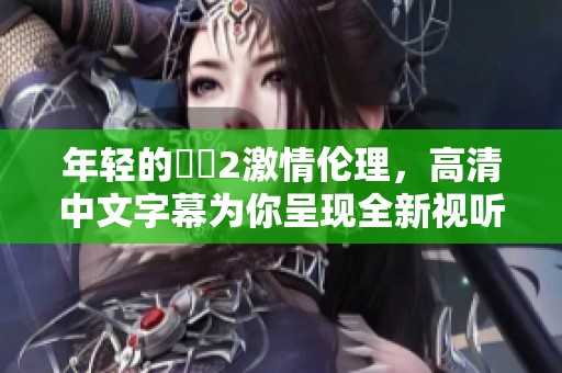年轻的妺妺2激情伦理，高清中文字幕为你呈现全新视听体验