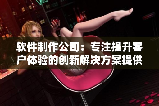 软件制作公司：专注提升客户体验的创新解决方案提供者