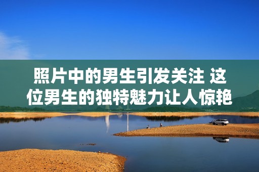照片中的男生引发关注 这位男生的独特魅力让人惊艳